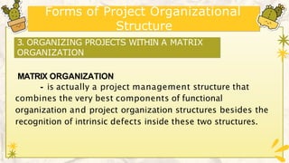 Forms of Project Organizational
Structure
MATRIX ORGANIZATION
- is actually a project management structure that
combines the very best components of functional
organization and project organization structures besides the
recognition of intrinsic defects inside these two structures.
3. ORGANIZING PROJECTS WITHIN A MATRIX
ORGANIZATION
 