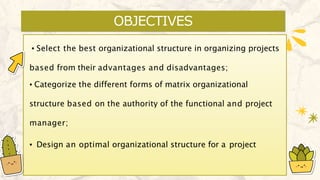OBJECTIVES
▪ Select the best organizational structure in organizing projects
based from their advantages and disadvantages;
▪ Categorize the different forms of matrix organizational
structure based on the authority of the functional and project
manager;
▪ Design an optimal organizational structure for a project
 