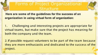Forms of Project Organizational
Structure
Here are some of the guidelines for the success of an
organization in using virtual form of organization:
1. Challenging and interesting projects are appropriate for
virtual teams, but make sure that the project has meaning for
both the company and the team.
2. If possible request volunteers to be part of the team because
they are more enthusiastic and dedicated to the success of the
project.
 