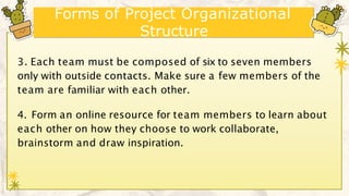 Forms of Project Organizational
Structure
3. Each team must be composed of six to seven members
only with outside contacts. Make sure a few members of the
team are familiar with each other.
4. Form an online resource for team members to learn about
each other on how they choose to work collaborate,
brainstorm and draw inspiration.
 