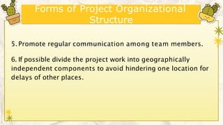Forms of Project Organizational
Structure
5.Promote regular communication among team members.
6. If possible divide the project work into geographically
independent components to avoid hindering one location for
delays of other places.
 