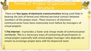 Forms of Project Organizational
Structure
There are four types of electronic communication being used help in
beating the lack of formal and informal personal contact between
members of the project team. These manners of electronic
communication have been extensively even before by managers of
virtual projects:
1.The Internet - It provides a faster and cheap mode of communication
worldwide. This is a necessary ways of contacting all participants in
virtual project especially with virtual project manager who depends on
emails to exchange project data with his dispersed team.
 