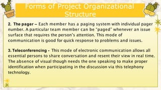 Forms of Project Organizational
Structure
2. The pager – Each member has a paging system with individual pager
number. A particular team member can be “paged” whenever an issue
surface that requires the person’s attention. This mode of
communication is good for quick response to problems and issues.
3. Teleconferencing - This mode of electronic communication allows all
essential persons to share conversation and resent their view in real time.
The absence of visual though needs the one speaking to make proper
identification when participating in the discussion via this telephony
technology.
 