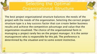 Selecting the Optimal
Organizational Structure
The best project organizational structure balances the needs of the
project with the needs of the organization. Selecting the correct project
structure type is a key success factor that can create better business
results and achieve the competitive advantage and value that the
organization visualized. The choice of the organizational form in
managing a project rarely lies on the project manager. It is the senior
management who is responsible for this job. The preference is
determined by the situation and to some extent instinctive.
 