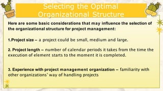 Selecting the Optimal
Organizational Structure
Here are some basic considerations that may influence the selection of
the organizational structure for project management:
1.Project size – a project could be small, medium and large.
2. Project length – number of calendar periods it takes from the time the
execution of element starts to the moment it is completed.
3. Experience with project management organization – familiarity with
other organizations’ way of handling projects
 