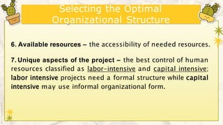 Selecting the Optimal
Organizational Structure
6. Available resources – the accessibility of needed resources.
7. Unique aspects of the project – the best control of human
resources classified as labor-intensive and capital intensive;
labor intensive projects need a formal structure while capital
intensive may use informal organizational form.
 