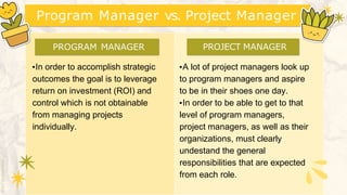 Program Manager vs. Project Manager
▪A lot of project managers look up
to program managers and aspire
to be in their shoes one day.
▪In order to be able to get to that
level of program managers,
project managers, as well as their
organizations, must clearly
undestand the general
responsibilities that are expected
from each role.
▪In order to accomplish strategic
outcomes the goal is to leverage
return on investment (ROI) and
control which is not obtainable
from managing projects
individually.
PROGRAM MANAGER PROJECT MANAGER
 