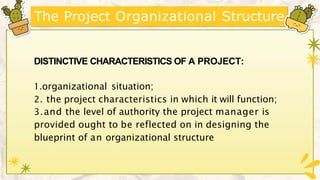 The Project Organizational Structure
DISTINCTIVE CHARACTERISTICS OF A PROJECT:
1.organizational situation;
2. the project characteristics in which it will function;
3.and the level of authority the project manager is
provided ought to be reflected on in designing the
blueprint of an organizational structure
 