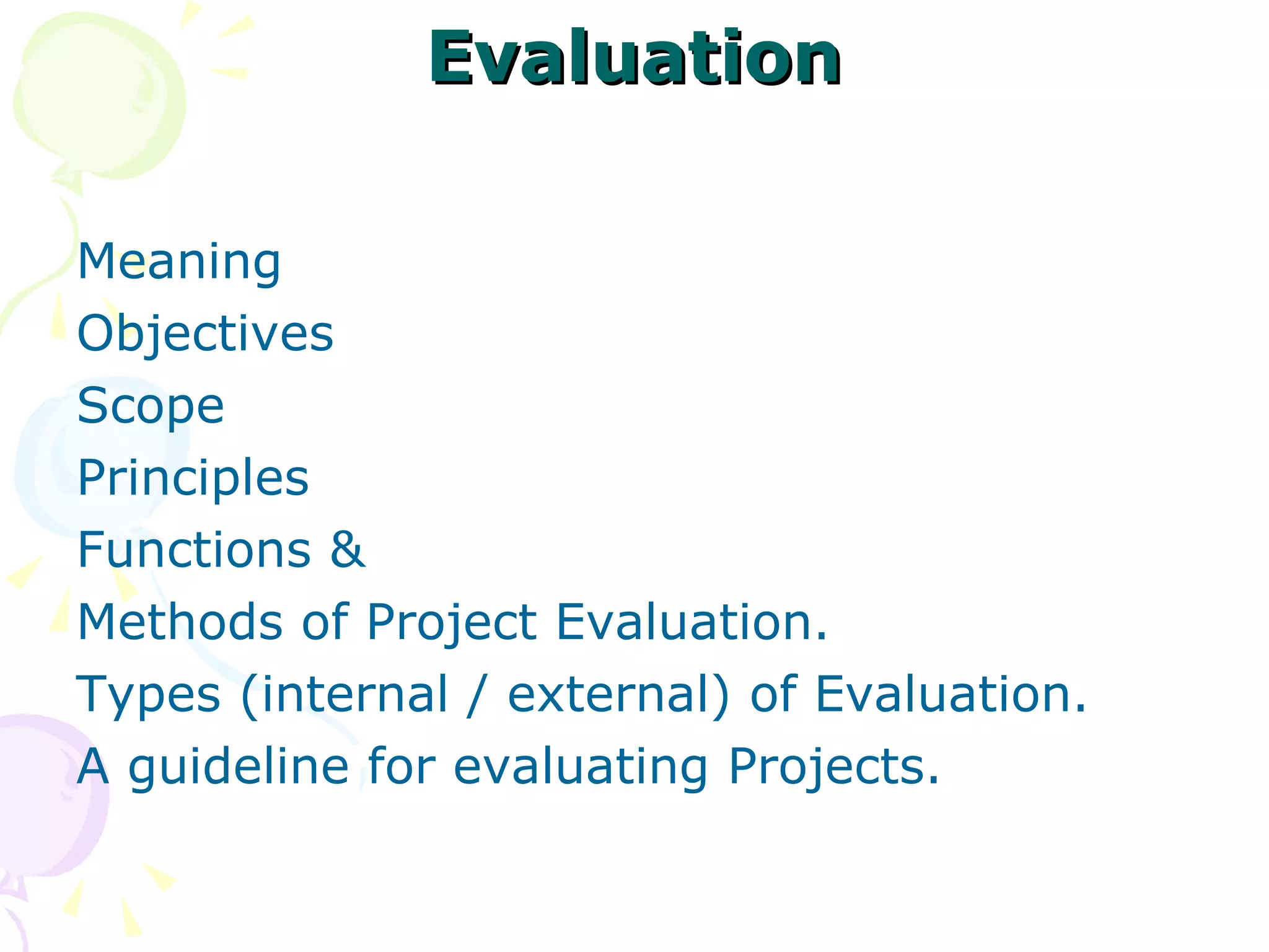 Evaluation Meaning  Objectives  Scope  Principles Functions & Methods of Project Evaluation.  Types (internal / external) of Evaluation.  A guideline for evaluating Projects.  