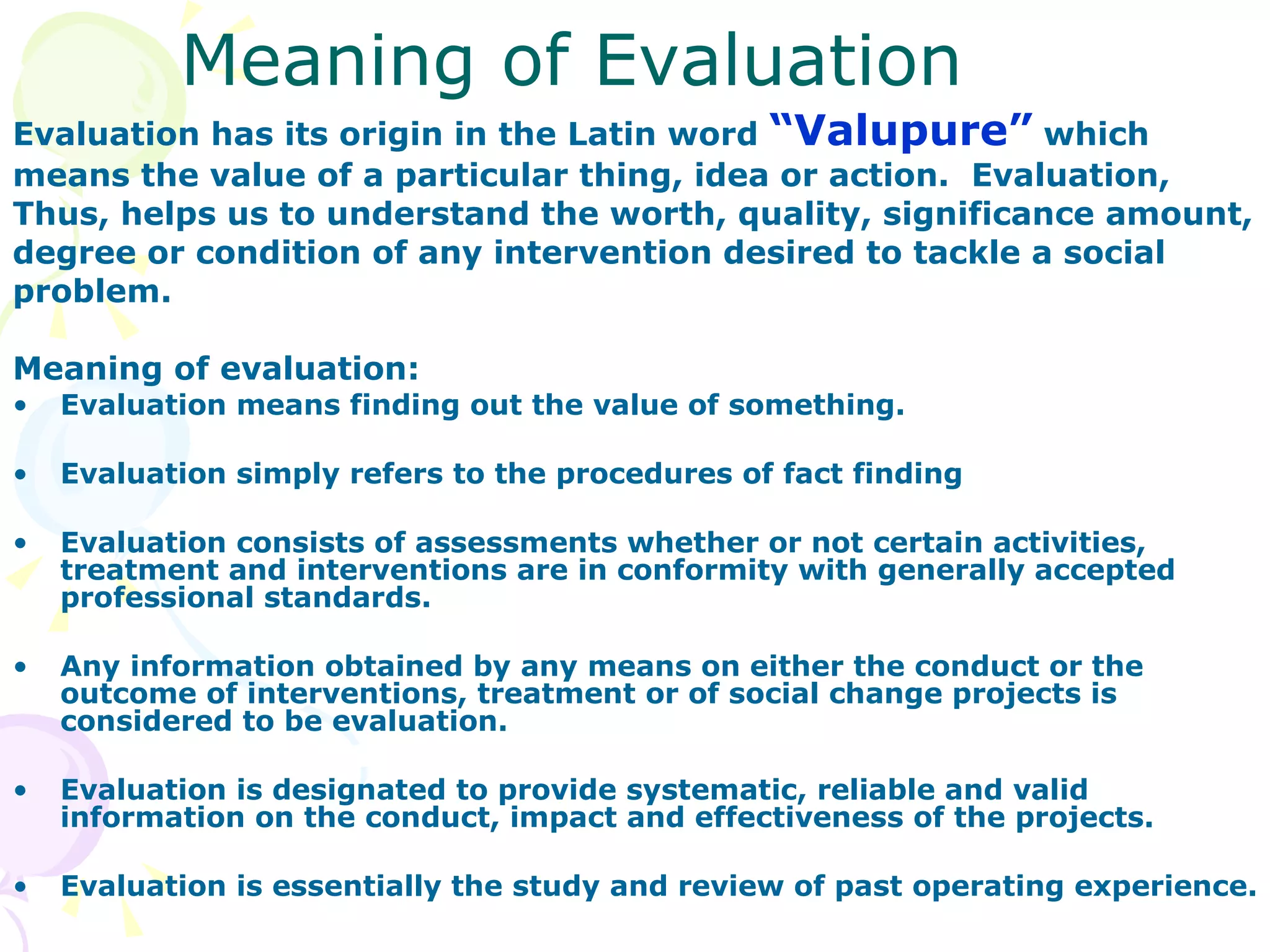 Meaning of Evaluation Evaluation has its origin in the Latin word  “Valupure”  which  means the value of a particular thing, idea or action.  Evaluation,  Thus, helps us to understand the worth, quality, significance amount,  degree or condition of any intervention desired to tackle a social  problem. Meaning of evaluation: Evaluation means finding out the value of something. Evaluation simply refers to the procedures of fact finding Evaluation consists of assessments whether or not certain activities, treatment and interventions are in conformity with generally accepted professional standards. Any information obtained by any means on either the conduct or the outcome of interventions, treatment or of social change projects is considered to be evaluation. Evaluation is designated to provide systematic, reliable and valid information on the conduct, impact and effectiveness of the projects. Evaluation is essentially the study and review of past operating experience. 