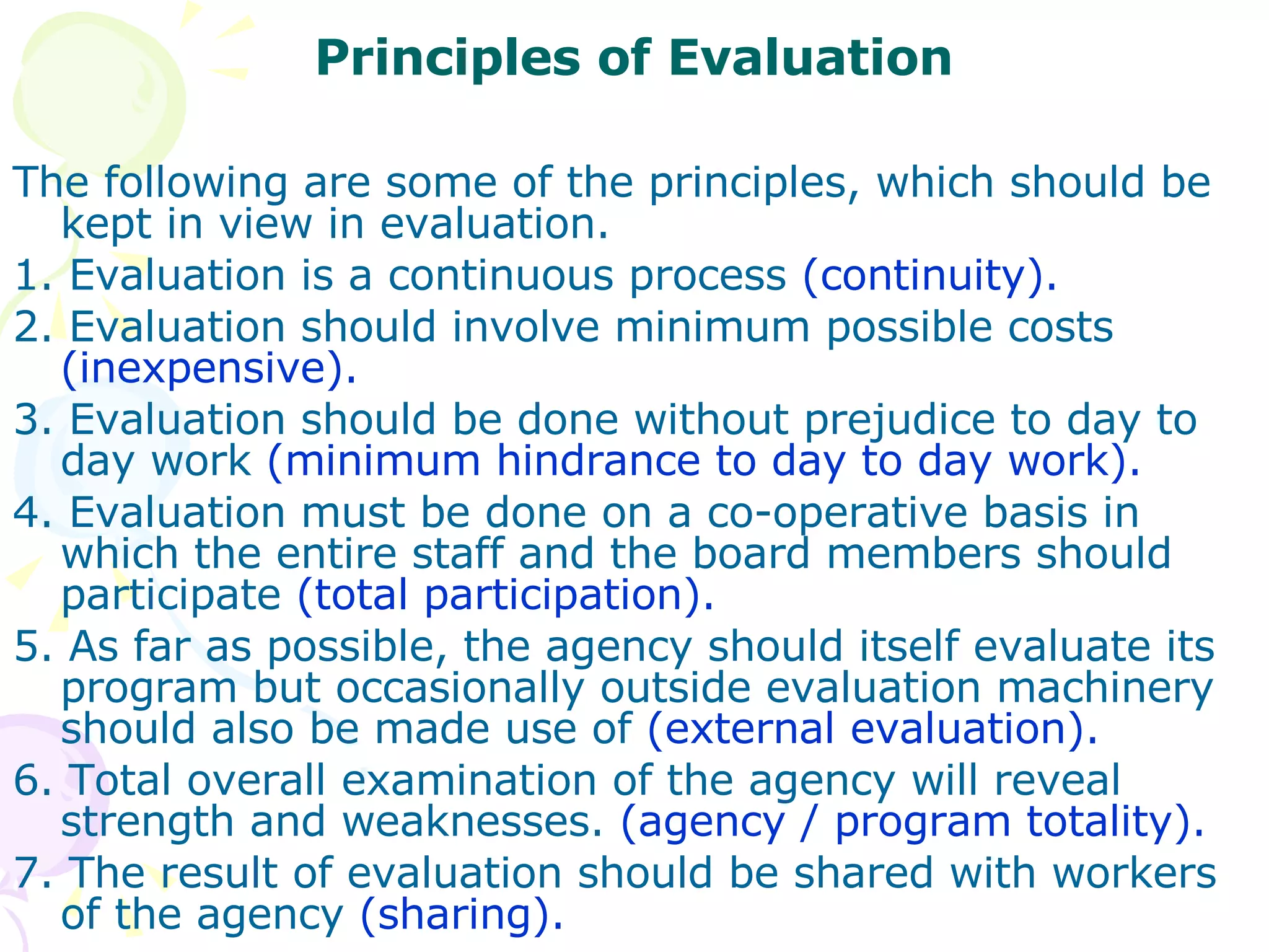 Principles of Evaluation The following are some of the principles, which should be kept in view in evaluation. 1. Evaluation is a continuous process  (continuity). 2. Evaluation should involve minimum possible costs  (inexpensive). 3. Evaluation should be done without prejudice to day to day work  (minimum hindrance to day to day work). 4. Evaluation must be done on a co-operative basis in which the entire staff and the board members should participate  (total participation). 5. As far as possible, the agency should itself evaluate its program but occasionally outside evaluation machinery should also be made use of  (external evaluation). 6. Total overall examination of the agency will reveal strength and weaknesses.  (agency / program totality). 7. The result of evaluation should be shared with workers of the agency  (sharing). 
