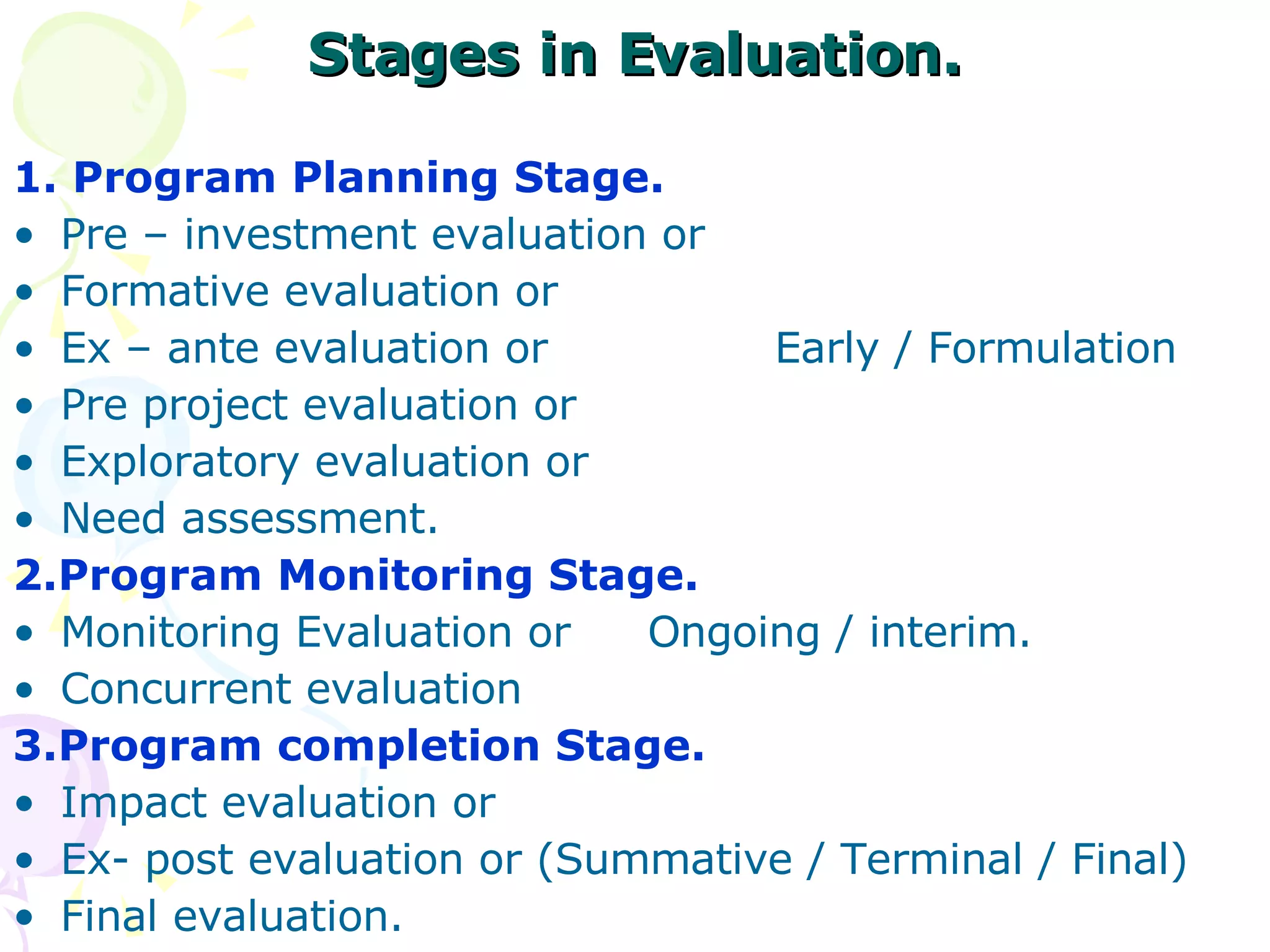 Stages in Evaluation. 1. Program Planning Stage. Pre – investment evaluation or  Formative evaluation or Ex – ante evaluation or Early / Formulation  Pre project evaluation or  Exploratory evaluation or  Need assessment. 2.Program Monitoring Stage. Monitoring Evaluation or  Ongoing / interim. Concurrent evaluation 3.Program completion Stage. Impact evaluation or  Ex- post evaluation or (Summative / Terminal / Final)  Final evaluation. 