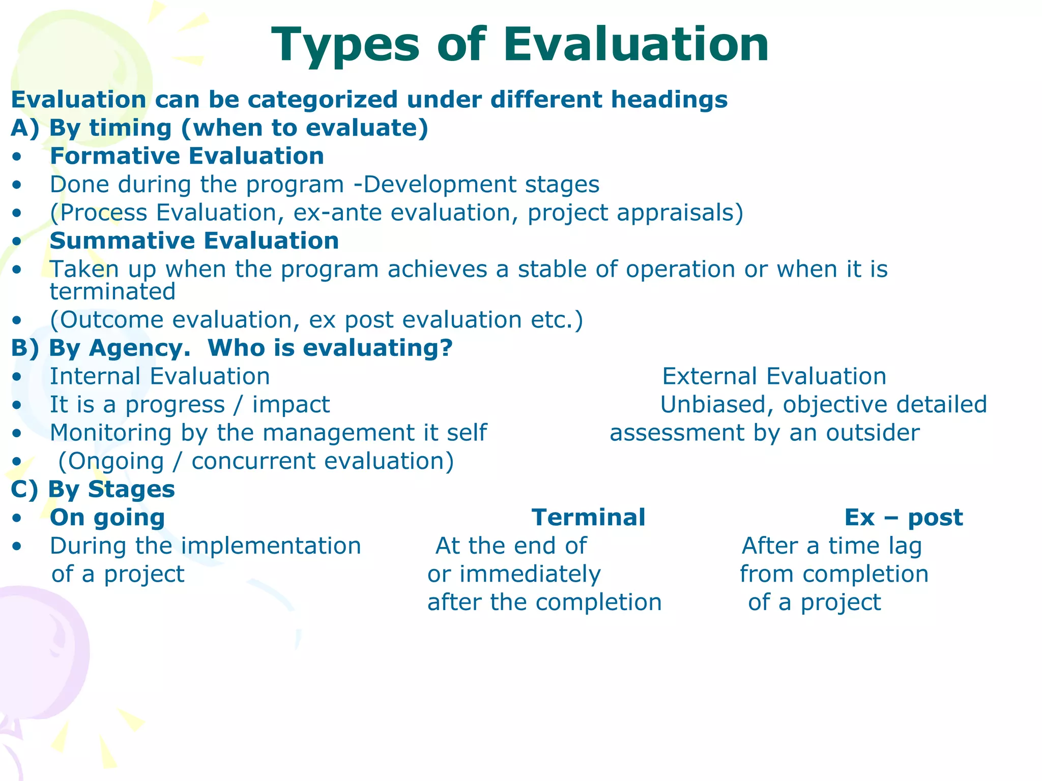 Types of Evaluation Evaluation can be categorized under different headings A) By timing (when to evaluate) Formative Evaluation Done during the program -Development stages  (Process Evaluation, ex-ante evaluation, project appraisals) Summative Evaluation  Taken up when the program achieves a stable of operation or when it is terminated (Outcome evaluation, ex post evaluation etc.) B) By Agency.  Who is evaluating? Internal Evaluation   External Evaluation It is a progress / impact    Unbiased, objective detailed Monitoring by the management it self  assessment by an outsider (Ongoing / concurrent evaluation) C) By Stages On going  Terminal  Ex – post During the implementation   At the end of    After a time lag of a project  or immediately  from completion  after the completion   of a project 
