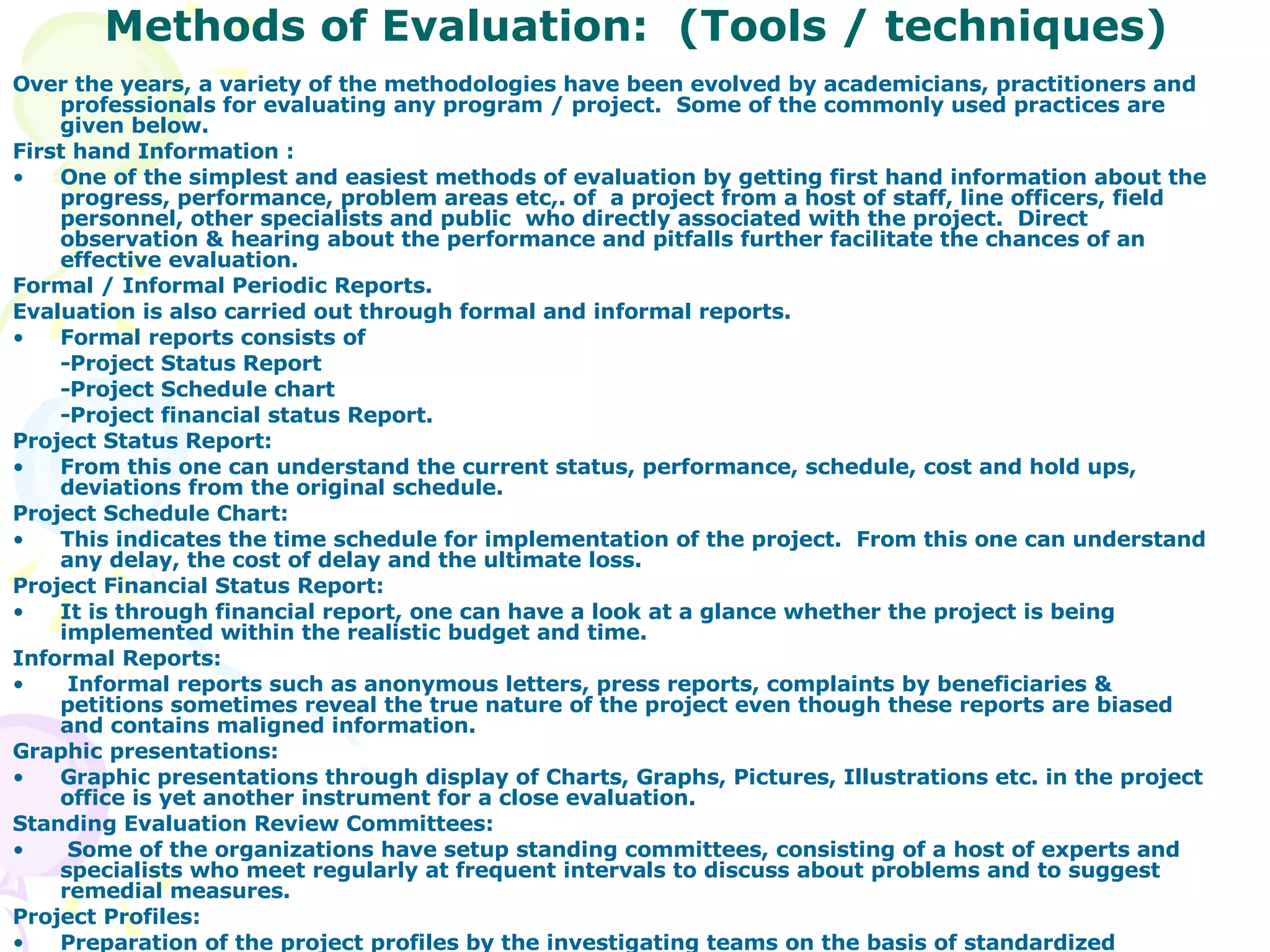 Methods of Evaluation:  (Tools / techniques) Over the years, a variety of the methodologies have been evolved by academicians, practitioners and professionals for evaluating any program / project.  Some of the commonly used practices are given below. First hand Information : One of the simplest and easiest methods of evaluation by getting first hand information about the progress, performance, problem areas etc,. of  a project from a host of staff, line officers, field personnel, other specialists and public  who directly associated with the project.  Direct observation & hearing about the performance and pitfalls further facilitate the chances of an effective evaluation. Formal / Informal Periodic Reports. Evaluation is also carried out through formal and informal reports. Formal reports consists of  -Project Status Report -Project Schedule chart  -Project financial status Report. Project Status Report: From this one can understand the current status, performance, schedule, cost and hold ups, deviations from the original schedule. Project Schedule Chart: This indicates the time schedule for implementation of the project.  From this one can understand any delay, the cost of delay and the ultimate loss. Project Financial Status Report: It is through financial report, one can have a look at a glance whether the project is being implemented within the realistic budget and time. Informal Reports: Informal reports such as anonymous letters, press reports, complaints by beneficiaries & petitions sometimes reveal the true nature of the project even though these reports are biased and contains maligned information.  Graphic presentations: Graphic presentations through display of Charts, Graphs, Pictures, Illustrations etc. in the project office is yet another instrument for a close evaluation. Standing Evaluation Review Committees: Some of the organizations have setup standing committees, consisting of a host of experts and specialists who meet regularly at frequent intervals to discuss about problems and to suggest remedial measures. Project Profiles: Preparation of the project profiles by the investigating teams on the basis of standardized guidelines and models developed for the purpose, is also another method of evaluation.  