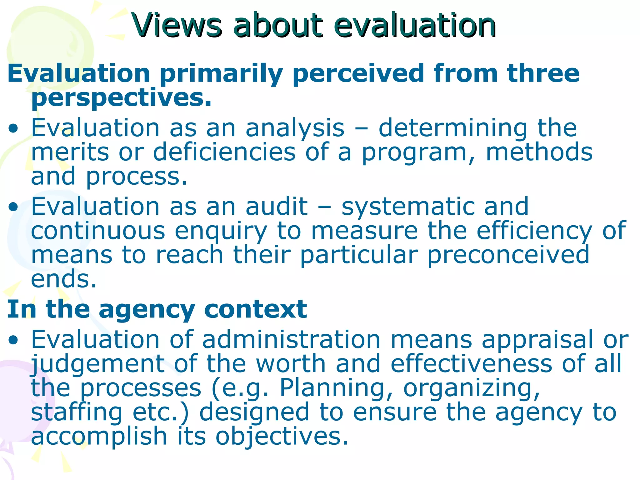 Views about evaluation   Evaluation primarily perceived from three perspectives. Evaluation as an analysis – determining the merits or deficiencies of a program, methods and process. Evaluation as an audit – systematic and continuous enquiry to measure the efficiency of means to reach their particular preconceived ends. In the agency context Evaluation of administration means appraisal or judgement of the worth and effectiveness of all the processes (e.g. Planning, organizing, staffing etc.) designed to ensure the agency to accomplish its objectives. 