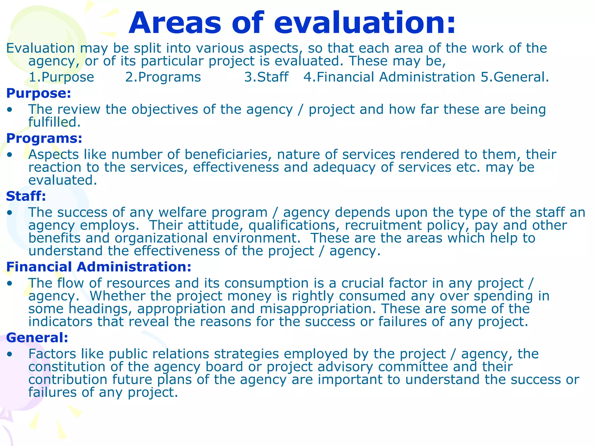 Areas of evaluation:   Evaluation may be split into various aspects, so that each area of the work of the agency, or of its particular project is evaluated. These may be, 1.Purpose  2.Programs  3.Staff  4.Financial Administration 5.General. Purpose: The review the objectives of the agency / project and how far these are being fulfilled. Programs: Aspects like number of beneficiaries, nature of services rendered to them, their reaction to the services, effectiveness and adequacy of services etc. may be evaluated.  Staff: The success of any welfare program / agency depends upon the type of the staff an agency employs.  Their attitude, qualifications, recruitment policy, pay and other benefits and organizational environment.  These are the areas which help to understand the effectiveness of the project / agency. Financial Administration: The flow of resources and its consumption is a crucial factor in any project / agency.  Whether the project money is rightly consumed any over spending in some headings, appropriation and misappropriation. These are some of the indicators that reveal the reasons for the success or failures of any project. General: Factors like public relations strategies employed by the project / agency, the constitution of the agency board or project advisory committee and their contribution future plans of the agency are important to understand the success or failures of any project. 