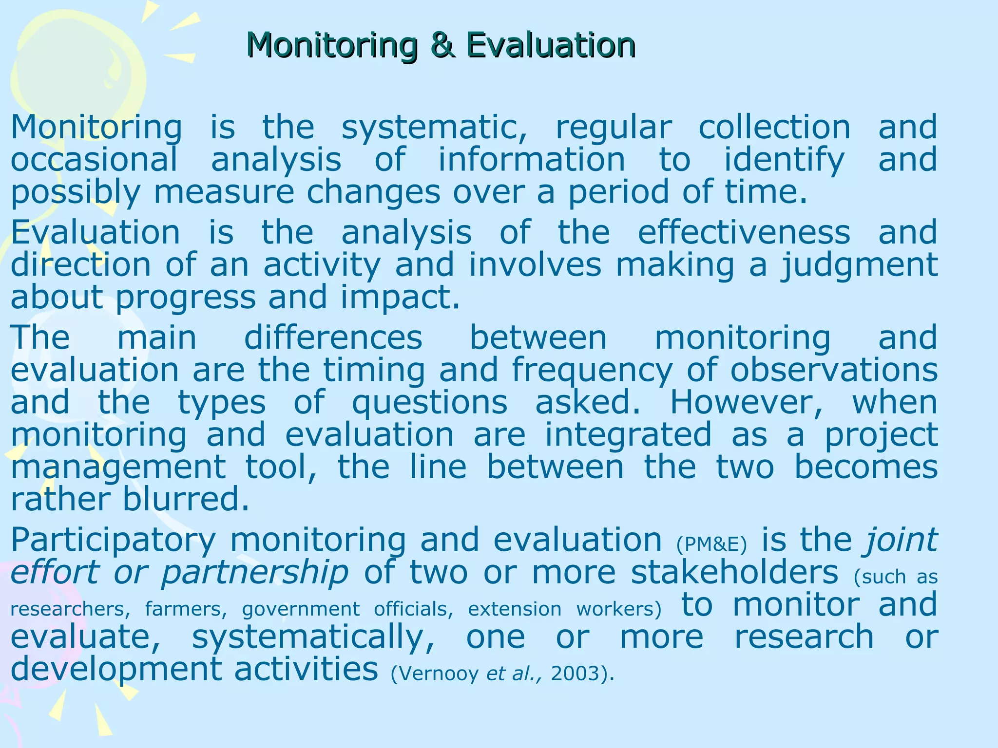 Monitoring & Evaluation   Monitoring is the systematic, regular collection and occasional analysis of information to identify and possibly measure changes over a period of time.  Evaluation is the analysis of the effectiveness and direction of an activity and involves making a judgment about progress and impact.  The main differences between monitoring and evaluation are the timing and frequency of observations and the types of questions asked. However, when monitoring and evaluation are integrated as a project management tool, the line between the two becomes rather blurred.  Participatory monitoring and evaluation  (PM&E)  is the  joint effort or partnership  of two or more stakeholders  (such as researchers, farmers, government officials, extension workers)  to monitor and evaluate, systematically, one or more research or development activities  (Vernooy  et al.,  2003).   