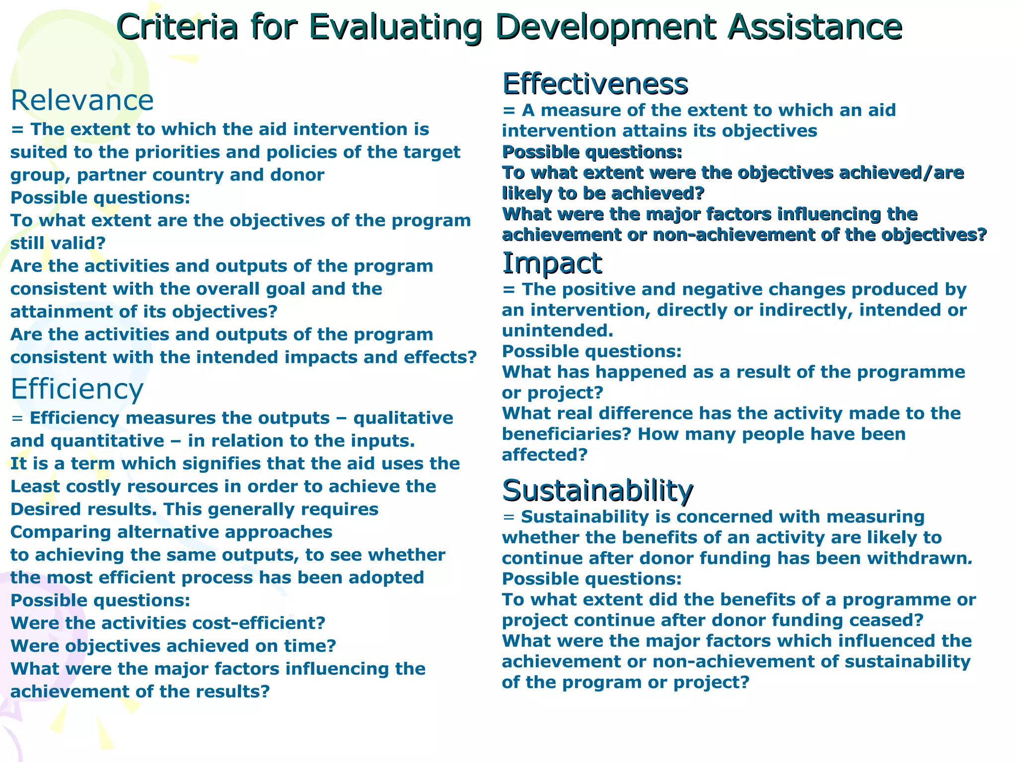 Criteria for Evaluating Development Assistance Relevance =  The extent to which the aid intervention is suited to the priorities and policies of the target group, partner country and donor Possible questions: To what extent are the objectives of the program still valid? Are the activities and outputs of the program consistent with the overall goal and the attainment of its objectives? Are the activities and outputs of the program  consistent with the intended impacts and effects? Efficiency =  Efficiency measures the outputs – qualitative and quantitative – in relation to the inputs.  It is a term which signifies that the aid uses the Least costly resources in order to achieve the  Desired results. This generally requires  Comparing alternative approaches to achieving the same outputs, to see whether the most efficient process has been adopted Possible questions: Were the activities cost-efficient? Were objectives achieved on time? What were the major factors influencing the achievement of the results? Effectiveness =  A measure of the extent to which an aid intervention attains its objectives Possible questions: To what extent were the objectives achieved/are likely to be achieved? What were the major factors influencing the achievement or non-achievement of the objectives? Impact = The positive and negative changes produced by an intervention, directly or indirectly, intended or unintended. Possible questions: What has happened as a result of the programme or project? What real difference has the activity made to the beneficiaries? How many people have been affected? Sustainability =  Sustainability is concerned with measuring whether the benefits of an activity are likely to continue after donor funding has been withdrawn . Possible questions: To what extent did the benefits of a programme or project continue after donor funding ceased? What were the major factors which influenced the achievement or non-achievement of sustainability of the program or project? 
