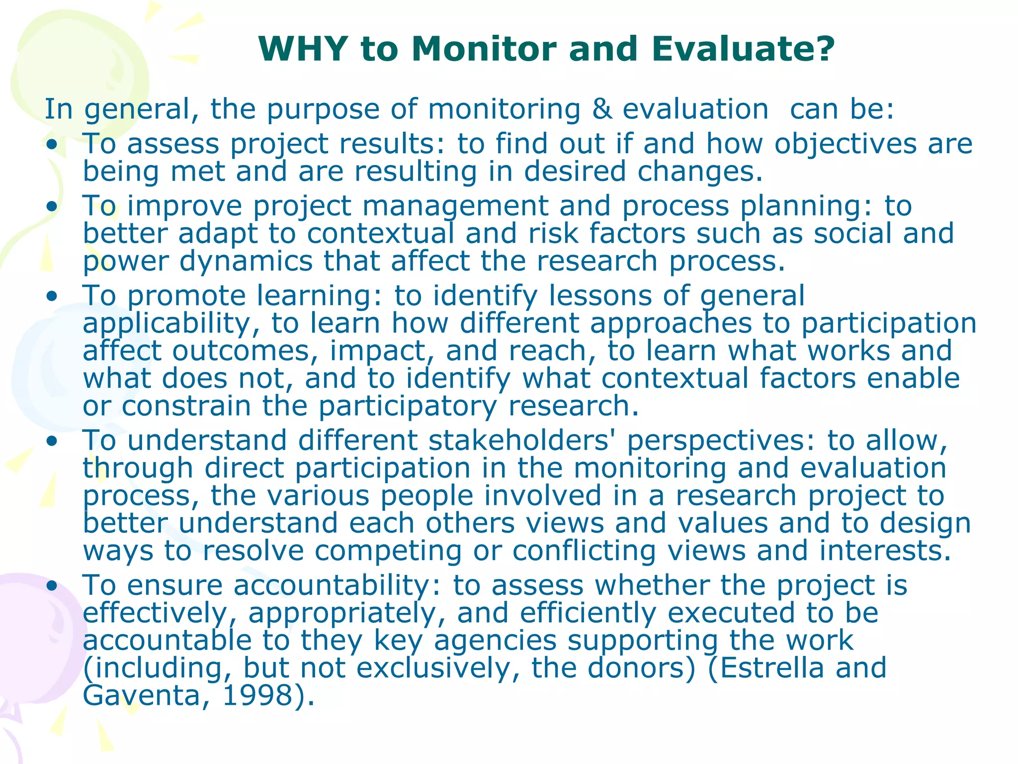 WHY to Monitor and Evaluate? In general, the purpose of monitoring & evaluation  can be: To assess project results: to find out if and how objectives are being met and are resulting in desired changes.  To improve project management and process planning: to better adapt to contextual and risk factors such as social and power dynamics that affect the research process.  To promote learning: to identify lessons of general applicability, to learn how different approaches to participation affect outcomes, impact, and reach, to learn what works and what does not, and to identify what contextual factors enable or constrain the participatory research.  To understand different stakeholders' perspectives: to allow, through direct participation in the monitoring and evaluation process, the various people involved in a research project to better understand each others views and values and to design ways to resolve competing or conflicting views and interests.  To ensure accountability: to assess whether the project is effectively, appropriately, and efficiently executed to be accountable to they key agencies supporting the work (including, but not exclusively, the donors) (Estrella and Gaventa, 1998). 