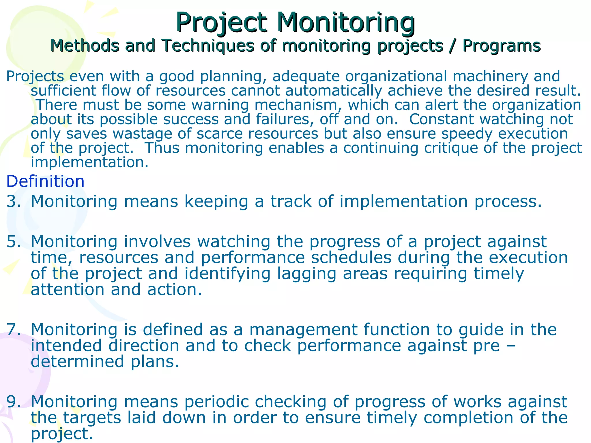 Project Monitoring Methods and Techniques of monitoring projects / Programs Projects even with a good planning, adequate organizational machinery and sufficient flow of resources cannot automatically achieve the desired result.  There must be some warning mechanism, which can alert the organization about its possible success and failures, off and on.  Constant watching not only saves wastage of scarce resources but also ensure speedy execution of the project.  Thus monitoring enables a continuing critique of the project implementation. Definition  Monitoring means keeping a track of implementation process. Monitoring involves watching the progress of a project against time, resources and performance schedules during the execution of the project and identifying lagging areas requiring timely attention and action. Monitoring is defined as a management function to guide in the intended direction and to check performance against pre – determined plans. Monitoring means periodic checking of progress of works against the targets laid down in order to ensure timely completion of the project. 