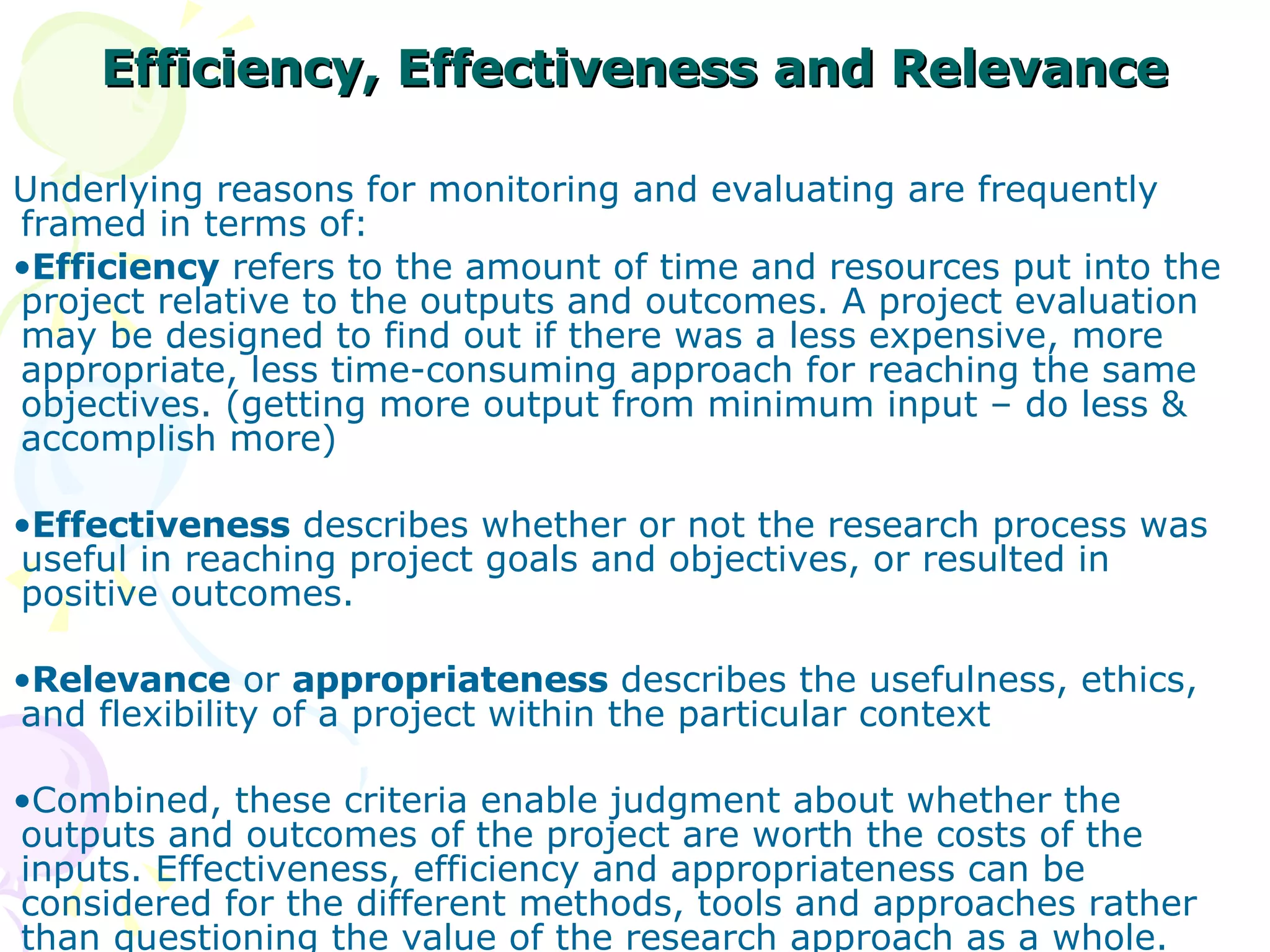 Efficiency, Effectiveness and Relevance Underlying reasons for monitoring and evaluating are frequently framed in terms of: Efficiency  refers to the amount of time and resources put into the project relative to the outputs and outcomes. A project evaluation may be designed to find out if there was a less expensive, more appropriate, less time-consuming approach for reaching the same objectives. (getting more output from minimum input – do less & accomplish more)  Effectiveness  describes whether or not the research process was useful in reaching project goals and objectives, or resulted in positive outcomes. Relevance  or  appropriateness  describes the usefulness, ethics, and flexibility of a project within the particular context Combined, these criteria enable judgment about whether the outputs and outcomes of the project are worth the costs of the inputs. Effectiveness, efficiency and appropriateness can be considered for the different methods, tools and approaches rather than questioning the value of the research approach as a whole. 