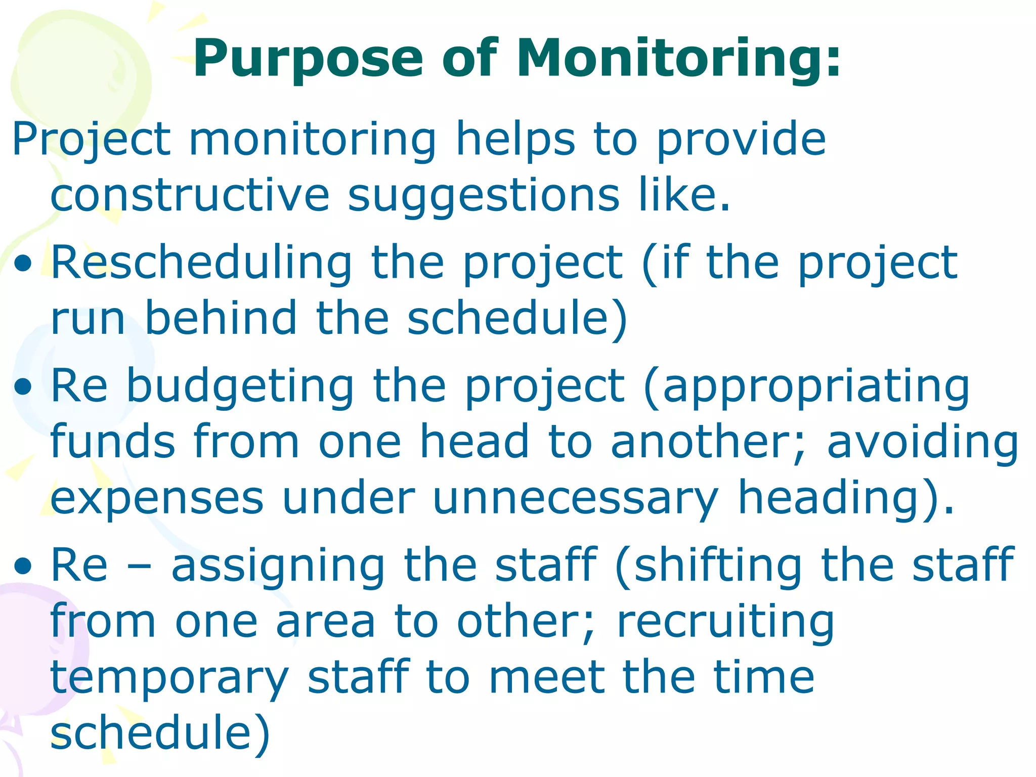 Purpose of Monitoring: Project monitoring helps to provide constructive suggestions like. Rescheduling the project (if the project run behind the schedule) Re budgeting the project (appropriating funds from one head to another; avoiding expenses under unnecessary heading). Re – assigning the staff (shifting the staff from one area to other; recruiting temporary staff to meet the time schedule) 