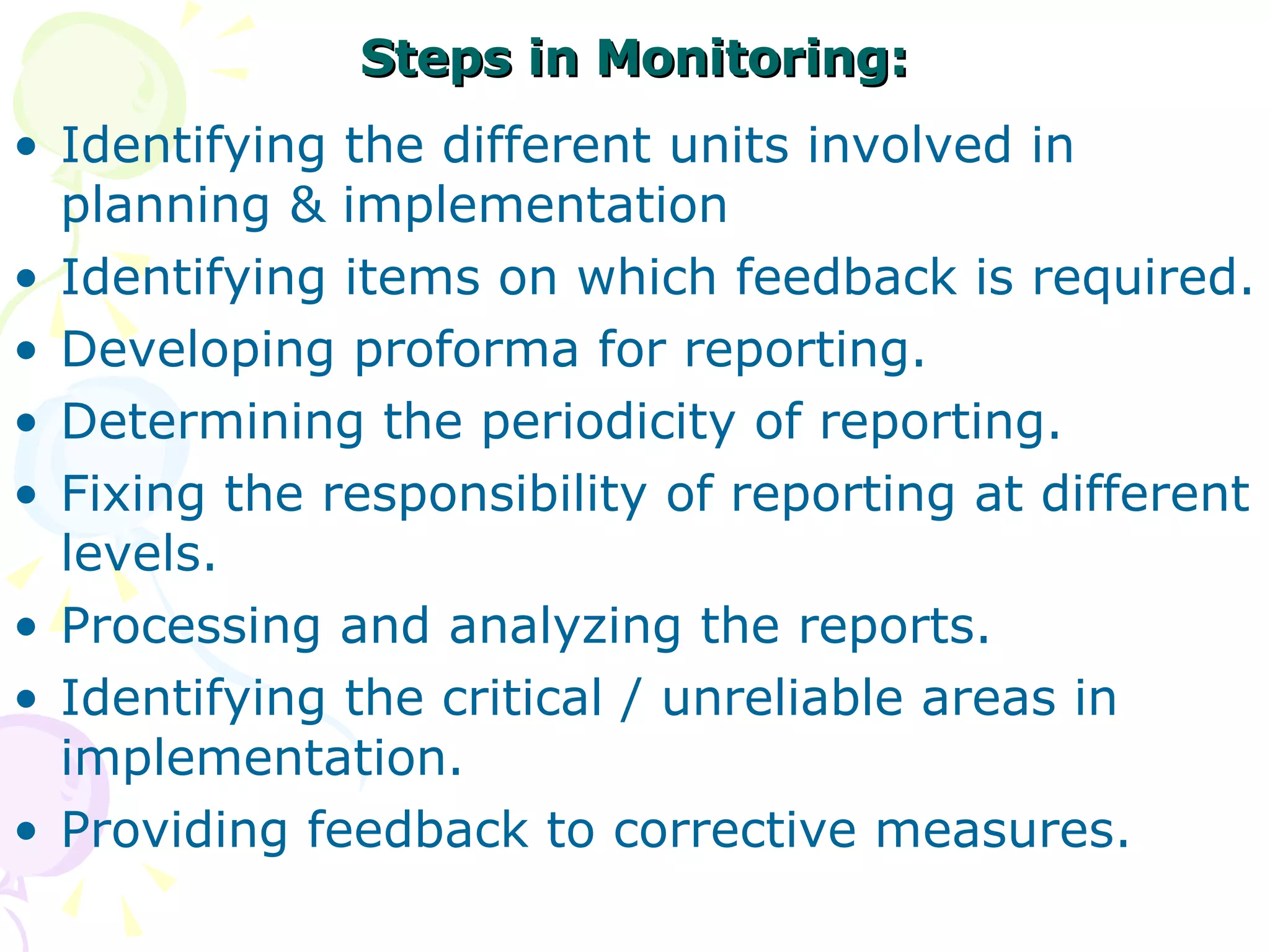 Steps in Monitoring: Identifying the different units involved in planning & implementation  Identifying items on which feedback is required. Developing proforma for reporting. Determining the periodicity of reporting. Fixing the responsibility of reporting at different levels. Processing and analyzing the reports. Identifying the critical / unreliable areas in implementation. Providing feedback to corrective measures. 