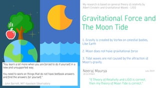 My research is based on general theory of relativity by
Albert Einstein and Gravitational Waves - LIGO
Neeraj Maurya
UX Architect
Gravitational Force and
The Moon Tide
1. Gravity is created by Vortex on celestial bodies,
Like Earth
2. Moon does not have gravitational force
3. Tidal waves are not caused by the attraction of
Moon’s gravity.
“If Theory of Relativity and LIGO is correct,
then my theory of Moon Tide is correct.”
July 2019
“You learn a lot more when you are forced to do it yourself in a
new and unsupported way.
You need to work on things that do not have textbook answers
and find the answers for yourself.”
- John Barrett, MIT Haystack Observatory
 