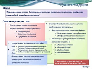 Цели и ЗадачиЦель:Формирование нового биотехнологического рынка, как следствие внедрения прикладной нанобиотехнологии!Задачи предприятия:Безотходная биотехнология получения эффективных препаратов:Биостимулирующие кормовые добавки Замена кормовых антибиотиков 