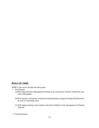 ROLE OF NDRF
NDRF’s role can be divided into three parts
1. Pre-Disaster-
(a)Will impart Disaster Management training to the local police, District Authorities and
other stakeholders.
(b)Will organize community awareness and preparedness program during familiarization
& recee of vulnerable areas.
(c) Will impart training to the teachers and school children in the management of Natural
Disaster
2. During Disaster-
14
 