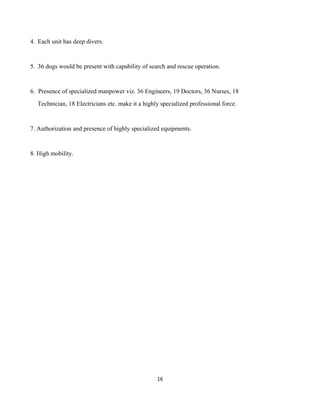 4. Each unit has deep divers.
5. 36 dogs would be present with capability of search and rescue operation.
6. Presence of specialized manpower viz. 36 Engineers, 19 Doctors, 36 Nurses, 18
Technician, 18 Electricians etc. make it a highly specialized professional force.
7. Authorization and presence of highly specialized equipments.
8. High mobility.
16
 