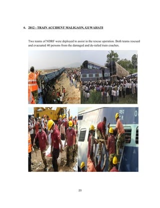 6. 2012 - TRAIN ACCIDENT MALIGAON, GUWAHATI
Two teams of NDRF were deployed to assist in the rescue operation. Both teams rescued
and evacuated 40 persons from the damaged and de-railed train coaches.
23
 