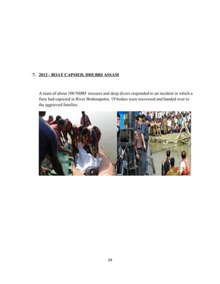 7. 2012 - BOAT CAPSIED, DHUBRI ASSAM
A team of about 100 NDRF rescuers and deep divers responded to an incident in which a
fiery had capsized in River Brahmaputra. 19 bodies were recovered and handed over to
the aggrieved families.
24
 