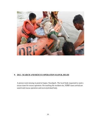 8. 2012 - SEARCH AND RESCUE OPERATION ISAPUR, DELHI
A person went missing in pond at Isapur, Nazafgarh. The local body requested to send a
rescue team for rescue operation. On reaching the incident site, NDRF team carried out
search and rescue operation and recovered dead body.
25
 