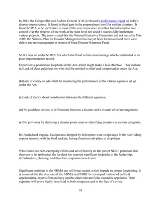 In 2013, the Comptroller and Auditor General (CAG) released a performance report on India’s
disaster preparedness. It found critical gaps in the preparedness level for various disasters. It
found NDMA to be ineffective in most of the core areas since it neither had information and
control over the progress of the work at the state level nor could it successfully implement
various projects. The report stated that the National Executive Committee had not met after May
2008; the National Plan for Disaster Management has not yet been formulated and there were
delays and mismanagement in respect of State Disaster Response Fund.
NDRF was set under NDMA Act which itself had certain shortcomings which contributed to its
poor implementation record.
Experts have pointed out loopholes in the Act, which might make it less effective. They include
(a) Lack of clear guidelines on who shall be entitled to relief and compensation under the Act;
(b)Lack of clarity on who shall be monitoring the performance of the various agencies set up
under the Act;
(c)Lack of clarity about coordination between the different agencies;
(d) No guideline on how to differentiate between a disaster and a disaster of severe magnitude;
(e) No provision for declaring a disaster prone zone or classifying disasters in various categories.
In Uttarakhand tragedy, food packets dropped by helicopters were swept away in the river. Many
copters returned with the food packets, having found no safe place to drop them.
While there has been exemplary efforts and act of bravery on the part of NDRF personnel that
deserves to be applauded, the incident has exposed significant loopholes at the leadership,
infrastructure, planning, and therefore, responsiveness levels.
Significant positions in the NDMA are still lying vacant, which impede its proper functioning. It
is essential that the structure of the NDMA and NDRF be revamped. Instead of political
appointments, experts from military and the other relevant fields should be appointed. Their
expertise will prove highly beneficial in both mitigation and in the face of a crisis.
32
 