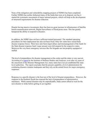 None of the mitigation and vulnerability mapping projects of NDMA has been completed.
Further NDMA has neither disbursed many of the funds that were at its disposal, nor has it
started the systematic assessment of major national projects, which will help in the development
of structural requirements for disaster reduction.
Despite having massive investment, there has been no great increase in infrastructure of Satellite
based communication network, Digital Surveillance of flood prone areas. This has greatly
hampered the ability to respond to disasters.
In addition, the NDRF does not have sufficient trained personnel. The standard operating
procedures for their deployment has also not been fixed. Only few states have raised State
disaster response forces. There have also been major delays and mismanagement of the funds for
the State disaster response fund. Large amount were left unspent by the respective states.
Moreover the very basic emergency services like fire brigades are not properly equipped or
staffed.
The level of preparedness for disaster management at the centre and the states is very uneven.
According to a report by the Institute of Defence Studies and Analyses, even after six years of
the enactment of the Disaster Management Act, many states have not yet established the state-
level authorities. The report concludes that the present capability of civil administration for
combating disasters remains inadequate and they rely on the armed forces for major emergency
responses.
Response to a specific disaster is the best test of the level of disaster preparedness. However, the
response to the Kashmir floods has exposed the lack of preparedness of administrative
machinery. While natural disasters may be unpredictable, India cannot afford to wait for the
next disaster to strike before getting its act together.
33
 