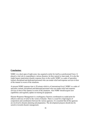 Conclusion:
NDRF, in a short span of eight years, has acquired a niche for itself as a professional Force. It
played a vital role in responding to various disasters, be they natural or man-made. It is also the
single largest stand-alone disaster response force in the world. NDRF is a cadre of specialist,
trained, disciplined and dedicated personnel who can render relief and response services in best
of the manner in worst of the situations.
At present NDRF response time is 20 minute which is of international level. NDRF is a cadre of
specialist, trained, disciplined and dedicated personnel who can render relief and response
services in best of the manner in worst of the situations. Also NDRF should acquire new
capabilities and regularly update its training & equipment.
Disaster Response Management is a multiagency function coordinated at a nodal point for
effective delivery of relief to the victim of disaster. There is a need for a high degree of
cooperation and coordination between the various agencies. It is essential that all the agencies
are involved in disaster planning and preparation. The development projects should also be
sensitive towards disaster management.
35
 