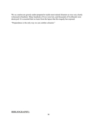 We as a nation are grossly under-prepared to tackle most natural disasters as was very clearly
witnessed in Kashmir. Many hundreds of lives were lost, and thousands of livelihoods were
destroyed. It is essential that we learn from the lapses that this tragedy has exposed.
“Preparedness is the only way we can combat a disaster.”
BIBLIOGRAPHY:
36
 