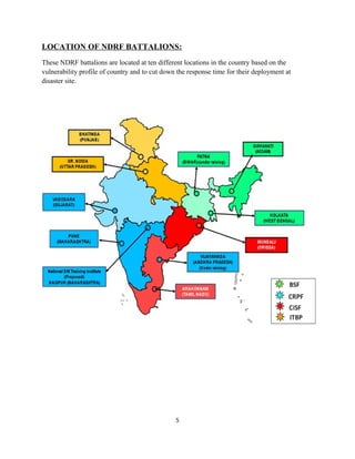 LOCATION OF NDRF BATTALIONS:
These NDRF battalions are located at ten different locations in the country based on the
vulnerability profile of country and to cut down the response time for their deployment at
disaster site.
5
 