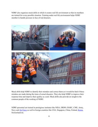 NDRF also organizes mock drills in which it creates real life environment so that its members
are trained for every possible situation. Training under real life environment helps NDRF
member to handle pressure in face of real disasters.
Mock drills help NDRF to identify their mistakes and correct them as it would be fatal if these
mistakes are made during the times of actual disasters. They also help NDRF to improve their
response time and improve their quality as a unit. Mock drills also provide an insight to the
common people of the working of NDRF.
NDRF personnel are trained in prestigious institutes like NISA, DRDO, BARC, CME, Army,
Navy and Air Force as well in foreign countries like USA, Singapore, China, Finland, Korea,
Switzerland etc.
8
 