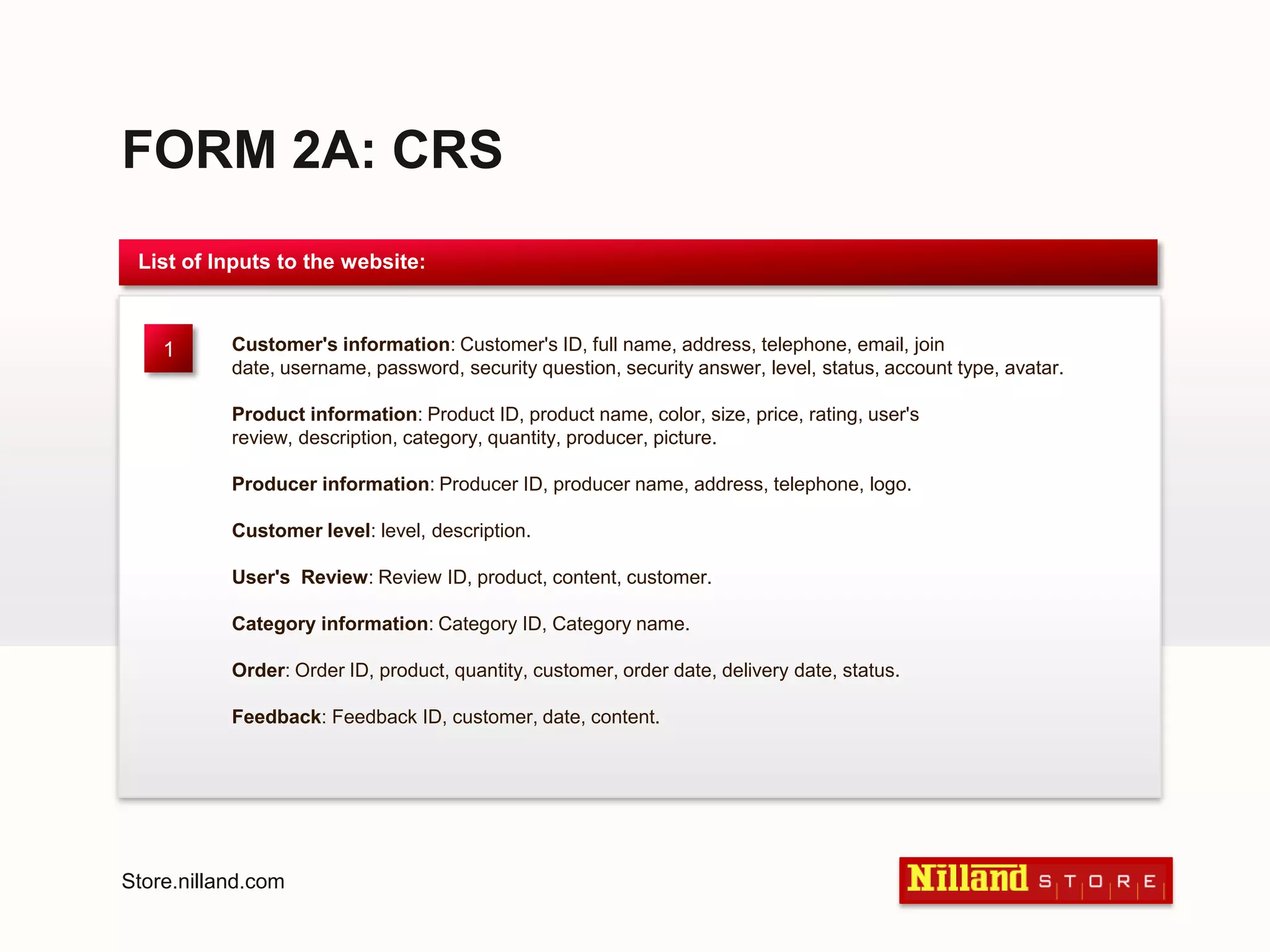 FORM 2A: CRSList of Inputs to the website:Customer's information: Customer's ID, full name, address, telephone, email, join date, username, password, security question, security answer, level, status, account type, avatar. Product information: Product ID, product name, color, size, price, rating, user's review, description, category, quantity, producer, picture. Producer information: Producer ID, producer name, address, telephone, logo. Customer level: level, description. User's  Review: Review ID, product, content, customer. Category information: Category ID, Category name. Order: Order ID, product, quantity, customer, order date, delivery date, status. Feedback: Feedback ID, customer, date, content.1Store.nilland.com