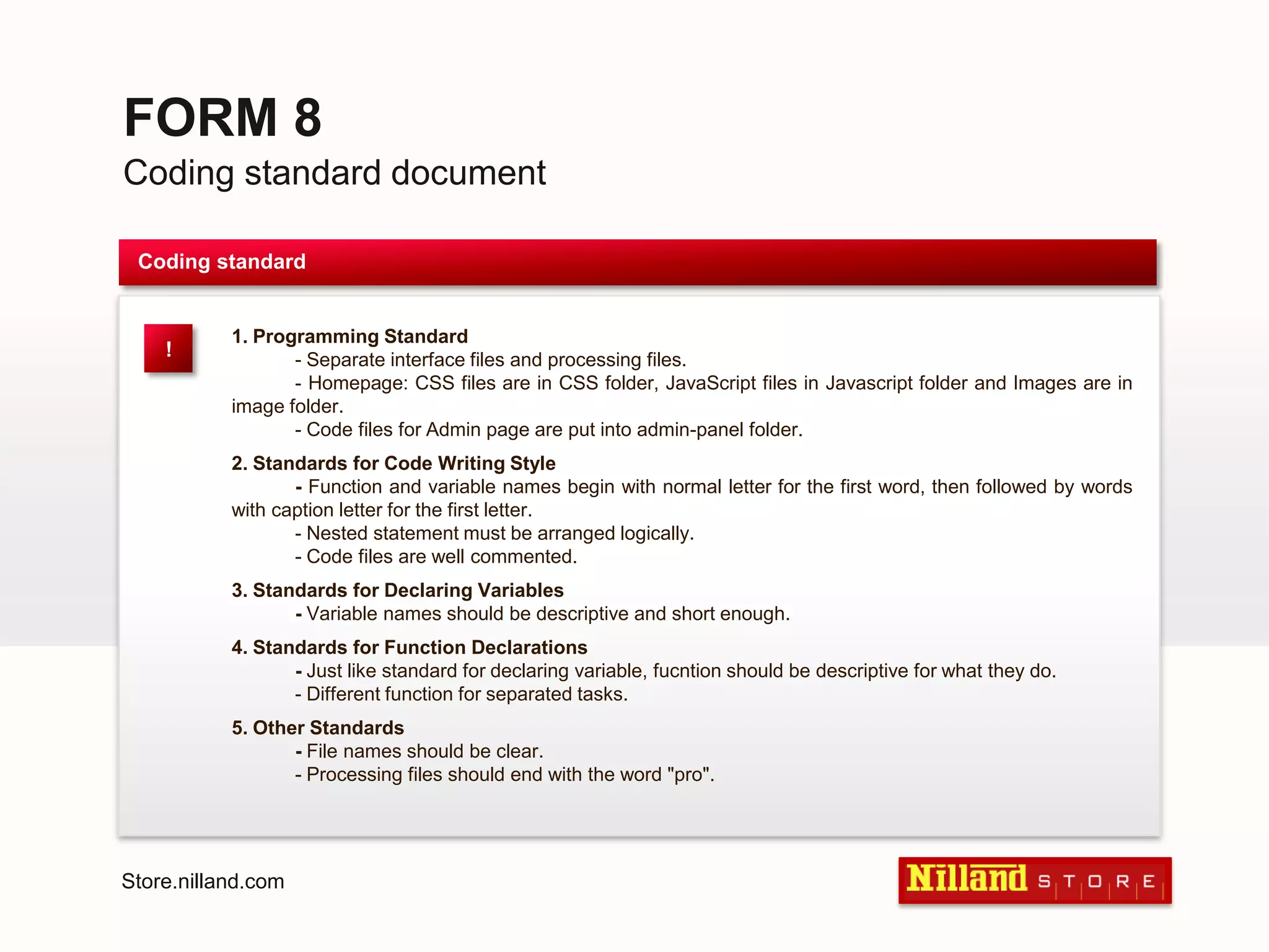 FORM 8Coding standard documentCoding standard1. Programming Standard- Separate interface files and processing files.	- Homepage: CSS files are in CSS folder, JavaScript files in Javascript folder and Images are in image folder.	- Code files for Admin page are put into admin-panel folder.2. Standards for Code Writing Style	- Function and variable names begin with normal letter for the first word, then followed by words with caption letter for the first letter.	- Nested statement must be arranged logically.	- Code files are well commented.3. Standards for Declaring Variables	- Variable names should be descriptive and short enough.4. Standards for Function Declarations- Just like standard for declaring variable, fucntion should be descriptive for what they do.	- Different function for separated tasks.5. Other Standards	- File names should be clear.	- Processing files should end with the word "pro".!Store.nilland.com