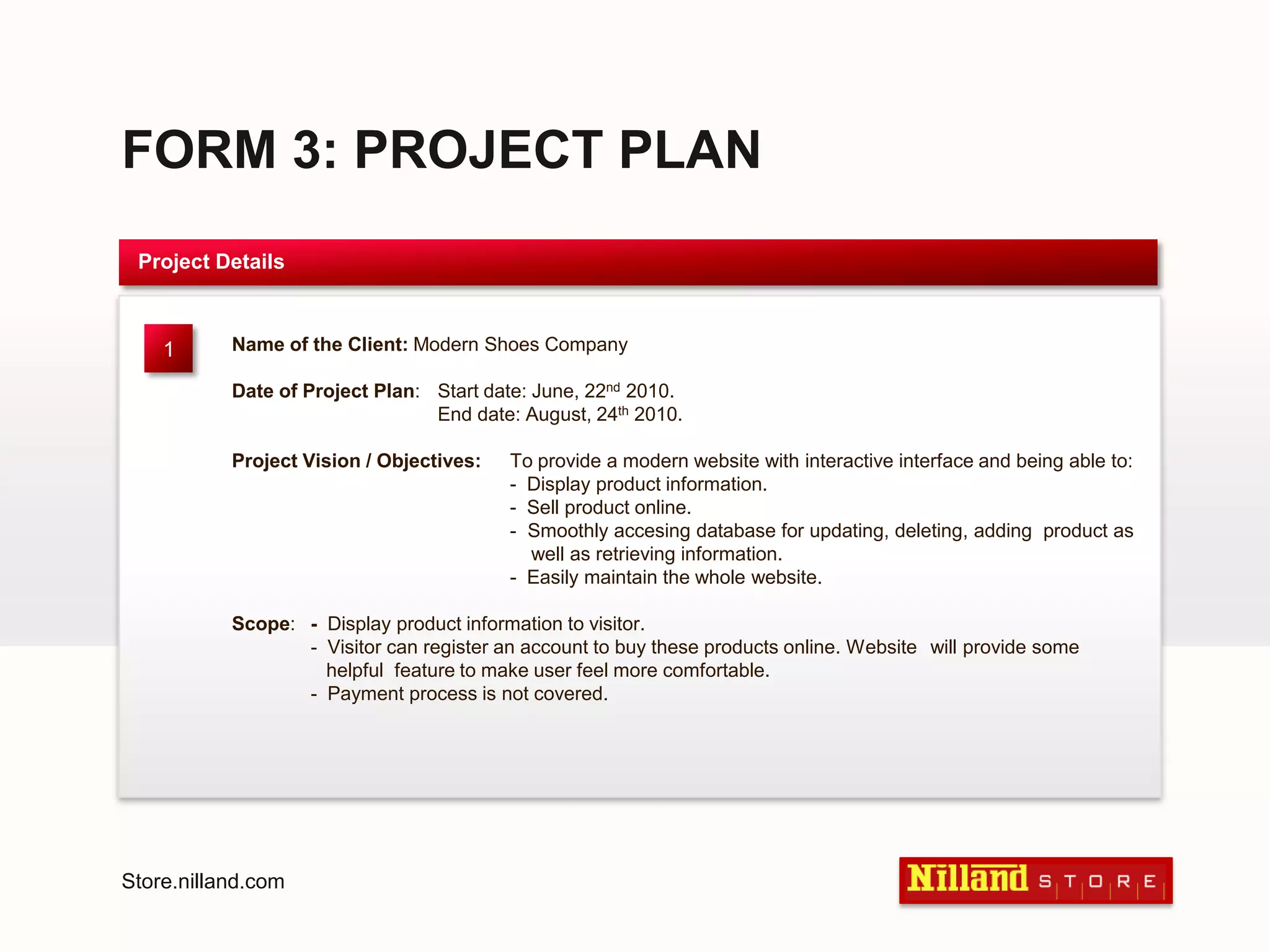 FORM 3: PROJECT PLANProject DetailsName of the Client: Modern Shoes Company Date of Project Plan:	Start date: June, 22nd 2010.	End date: August, 24th 2010.Project Vision / Objectives: 	To provide a modern website with interactive interface and being able to:	-  Display product information.	-  Sell product online.	-  Smoothly accesing database for updating, deleting, adding  product as 	    well as retrieving information.	-  Easily maintain the whole website. Scope:	-  Display product information to visitor.	-  Visitor can register an account to buy these products online. Website 	will provide some 	    	   helpful  feature to make user feel more comfortable.	-  Payment process is not covered.1Store.nilland.com