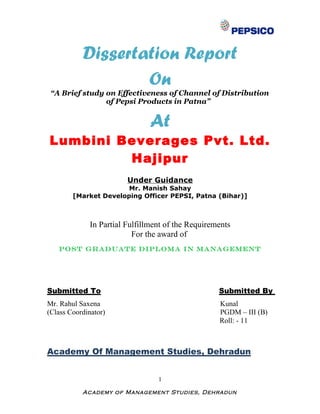 Dissertation Report
                   On
 “A Brief study on Effectiveness of Channel of Distribution
                of Pepsi Products in Patna”


                              At
Lumbini Beverages Pvt. Ltd.
         Hajipur
                        Under Guidance
                       Mr. Manish Sahay
        [Market Developing Officer PEPSI, Patna (Bihar)]



             In Partial Fulfillment of the Requirements
                          For the award of
   POST GRADUATE DIPLOMA IN MANAGEMENT




Submitted To                                       Submitted By
Mr. Rahul Saxena                                   Kunal
(Class Coordinator)                                PGDM – III (B)
                                                   Roll: - 11



Academy Of Management Studies, Dehradun


                                 1

           Academy of Management Studies, Dehradun
 