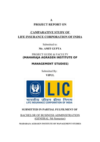 A
PROJECT REPORT ON
CAMPARATIVE STUDY OF
LIFE INSURANCE CORPORATION OF INDIA
Submitted to:
Mr. AMIT GUPTA
PROJECT GUIDE & FACULTY
(MAHARAJA AGRASEN INSTITUTE OF
MANAGEMENT STUDIES)
Submitted By:
VIPUL
SUBMITTED IN PARTIAL FULFILMENT OF
BACHELOR OF BUSINESS ADMINISTRATION
(GENERAL 5th Semester)
MAHARAJA AGRASEN INSTITUTE OF MANAGEMENT STUDIES
 