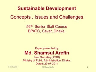 Sustainable Development
Concepts , Issues and Challenges
56th Senior Staff Course
BPATC, Savar, Dhaka.
Paper presented by
Md. Shamsul Arefin
Joint Secretary( OSD)
Ministry of Public Administration, Dhaka.
Dated: 29-07-2011
15 October 2021 1
M. Shamsul Arefin
 