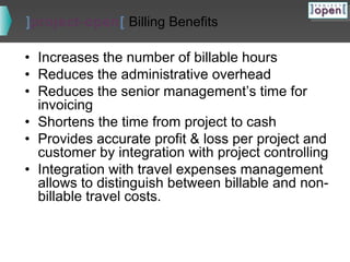 ]project-open[ Billing Benefits

• Increases the number of billable hours
• Reduces the administrative overhead
• Reduces the senior management’s time for
invoicing
• Shortens the time from project to cash
• Provides accurate profit & loss per project and
customer by integration with project controlling
• Integration with travel expenses management
allows to distinguish between billable and nonbillable travel costs.

 