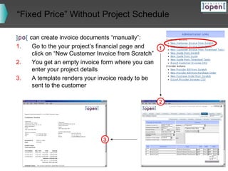 “Fixed Price” Without Project Schedule
]po[ can create invoice documents “manually”:
1.
Go to the your project’s financial page and
1
click on “New Customer Invoice from Scratch”
2.
You get an empty invoice form where you can
enter your project details
3.
A template renders your invoice ready to be
sent to the customer
2

3

 