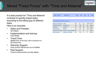 Mixed “Fixed Prices” with “Time and Material”
It is best practice for “Time and Material”
contracts to specify project tasks
according to the billing type of different
tasks.
Here is an example:
• Sales and Presales:
Not billable

•

Implementation and training:

•

Travel Time:

•

Warranty Support:

•

Paid Support:

Fully billable

Billable 50% of the time, with a maximum of
8hours/journey
Clear product deficiencies are not billable
Product enhancements are fully billable

 