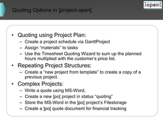 Quoting Options in ]project-open[

• Quoting using Project Plan:

– Create a project schedule via GanttProject
– Assign “materials” to tasks
– Use the Timesheet Quoting Wizard to sum up the planned
hours multiplied with the customer’s price list.

• Repeating Project Structures:

– Create a “new project from template” to create a copy of a
previous project.

• Complex Projects:
–
–
–
–

Write a quote using MS-Word,
Create a new ]po[ project in status “quoting”
Store the MS-Word in the ]po[ project’s Filestorage
Create a ]po[ quote document for financial tracking

 